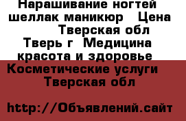 Нарашивание ногтей ,шеллак,маникюр › Цена ­ 500 - Тверская обл., Тверь г. Медицина, красота и здоровье » Косметические услуги   . Тверская обл.